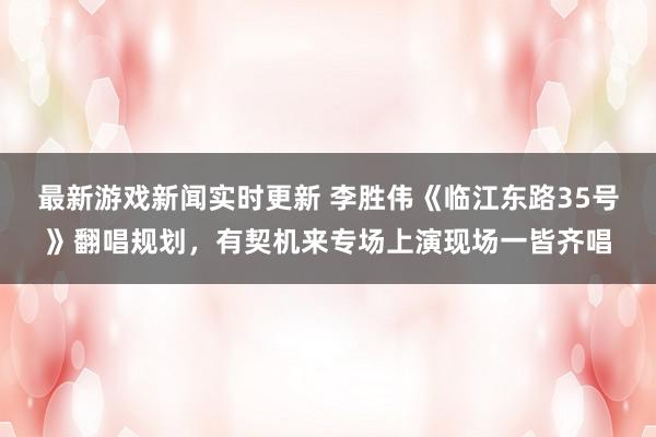 最新游戏新闻实时更新 李胜伟《临江东路35号》翻唱规划，有契机来专场上演现场一皆齐唱