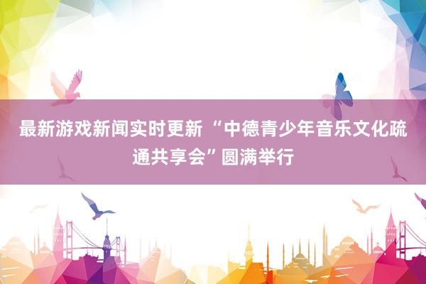 最新游戏新闻实时更新 “中德青少年音乐文化疏通共享会”圆满举行