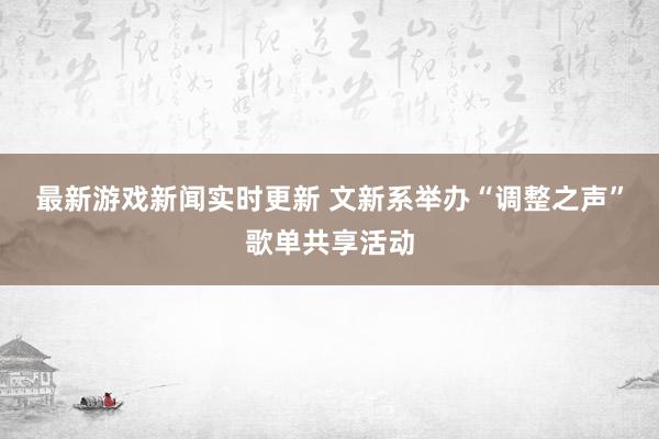 最新游戏新闻实时更新 文新系举办“调整之声”歌单共享活动