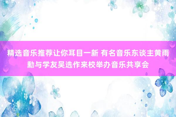 精选音乐推荐让你耳目一新 有名音乐东谈主黄雨勳与学友吴选作来校举办音乐共享会