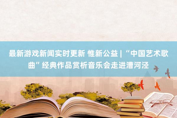 最新游戏新闻实时更新 惟新公益 | “中国艺术歌曲”经典作品赏析音乐会走进漕河泾