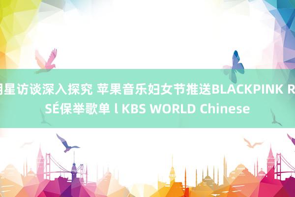 明星访谈深入探究 苹果音乐妇女节推送BLACKPINK ROSÉ保举歌单 l KBS WORLD Chinese