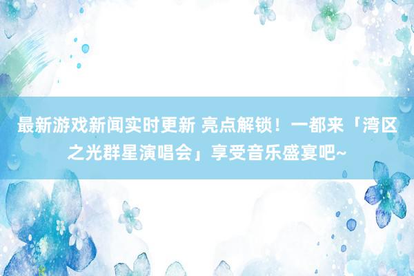 最新游戏新闻实时更新 亮点解锁！一都来「湾区之光群星演唱会」享受音乐盛宴吧~