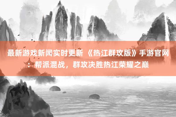 最新游戏新闻实时更新 《热江群攻版》手游官网：帮派混战，群攻决胜热江荣耀之巅