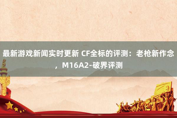 最新游戏新闻实时更新 CF全标的评测：老枪新作念，M16A2-破界评测