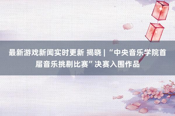 最新游戏新闻实时更新 揭晓 | “中央音乐学院首届音乐挑剔比赛”决赛入围作品