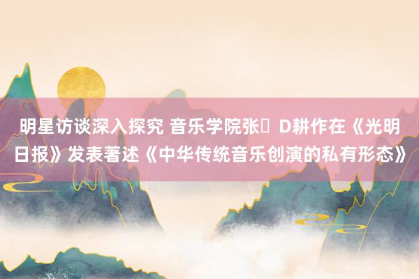 明星访谈深入探究 音乐学院张�D耕作在《光明日报》发表著述《中华传统音乐创演的私有形态》