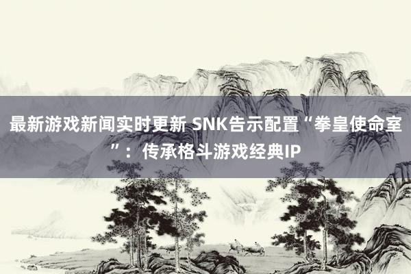 最新游戏新闻实时更新 SNK告示配置“拳皇使命室”：传承格斗游戏经典IP