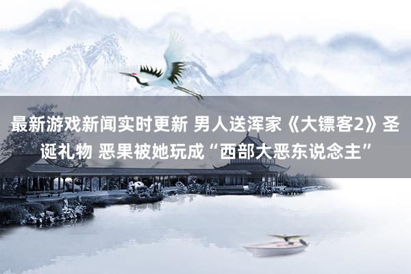 最新游戏新闻实时更新 男人送浑家《大镖客2》圣诞礼物 恶果被她玩成“西部大恶东说念主”