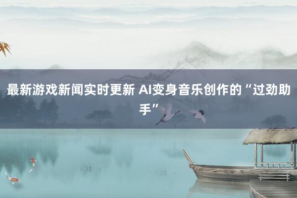 最新游戏新闻实时更新 AI变身音乐创作的“过劲助手”