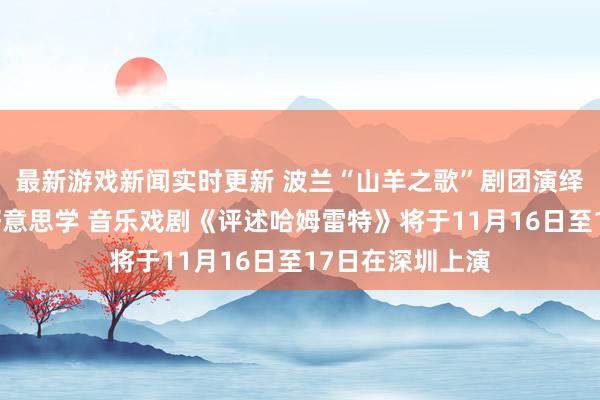 最新游戏新闻实时更新 波兰“山羊之歌”剧团演绎莎士比亚悲催好意思学 音乐戏剧《评述哈姆雷特》将于11月16日至17日在深圳上演