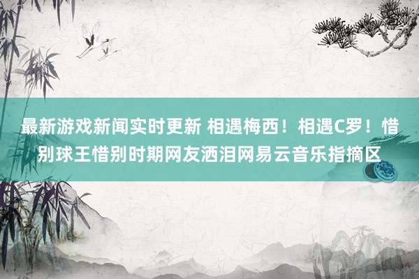 最新游戏新闻实时更新 相遇梅西！相遇C罗！惜别球王惜别时期网友洒泪网易云音乐指摘区