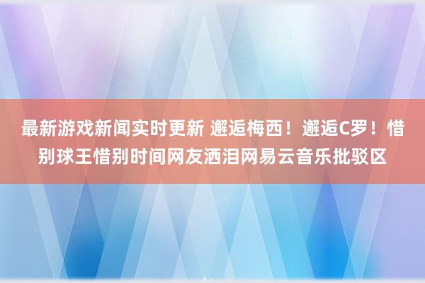 最新游戏新闻实时更新 邂逅梅西！邂逅C罗！惜别球王惜别时间网友洒泪网易云音乐批驳区