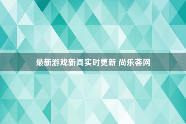 最新游戏新闻实时更新 尚乐荟网