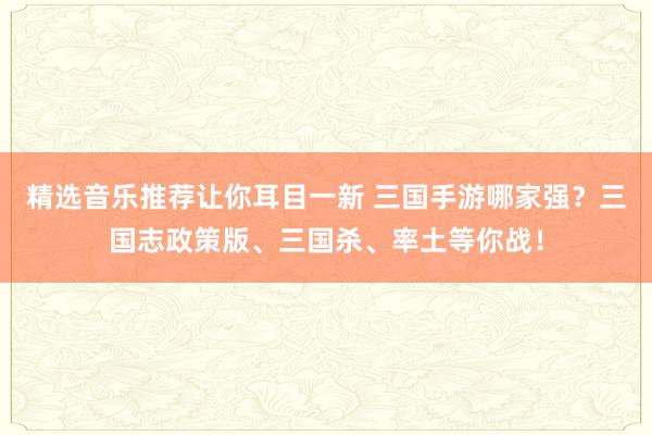 精选音乐推荐让你耳目一新 三国手游哪家强？三国志政策版、三国杀、率土等你战！