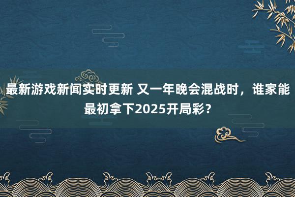 最新游戏新闻实时更新 又一年晚会混战时，谁家能最初拿下2025开局彩？