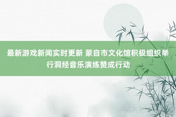 最新游戏新闻实时更新 蒙自市文化馆积极组织举行洞经音乐演练赞成行动