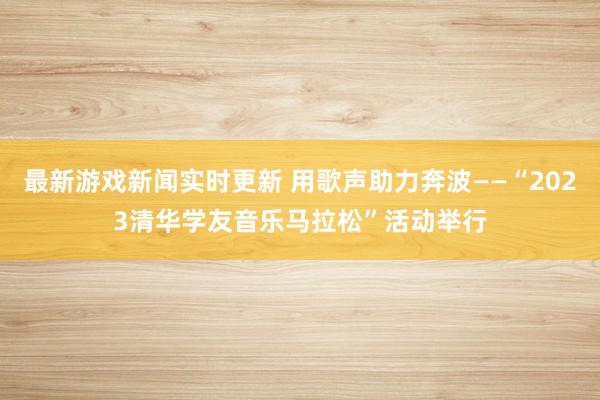 最新游戏新闻实时更新 用歌声助力奔波——“2023清华学友音乐马拉松”活动举行