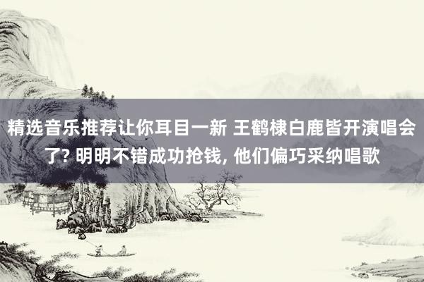 精选音乐推荐让你耳目一新 王鹤棣白鹿皆开演唱会了? 明明不错成功抢钱, 他们偏巧采纳唱歌