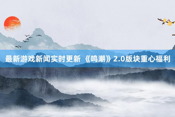 最新游戏新闻实时更新 《鸣潮》2.0版块重心福利