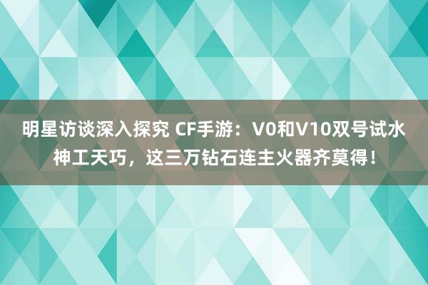 明星访谈深入探究 CF手游：V0和V10双号试水神工天巧，这三万钻石连主火器齐莫得！