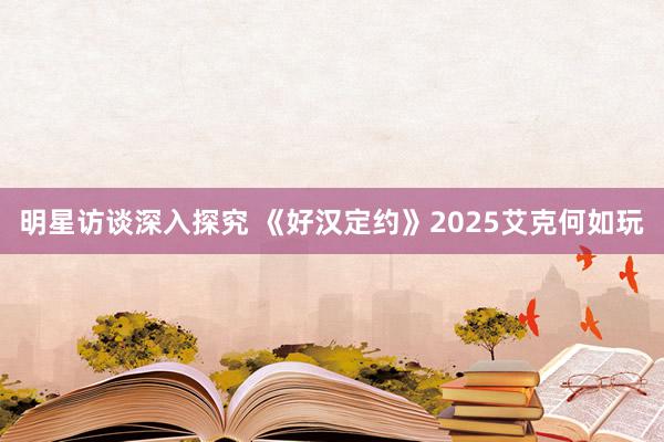 明星访谈深入探究 《好汉定约》2025艾克何如玩