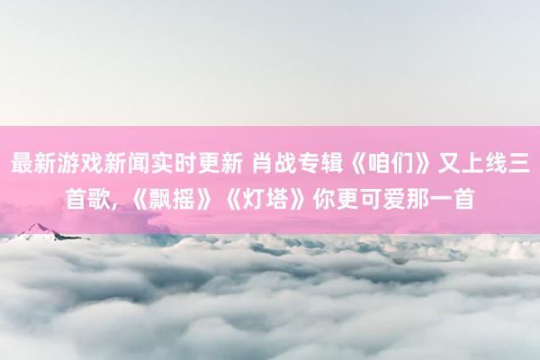 最新游戏新闻实时更新 肖战专辑《咱们》又上线三首歌, 《飘摇》《灯塔》你更可爱那一首