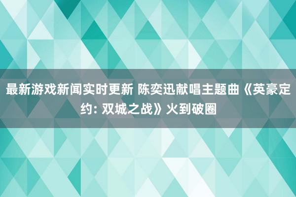 最新游戏新闻实时更新 陈奕迅献唱主题曲《英豪定约: 双城之战》火到破圈