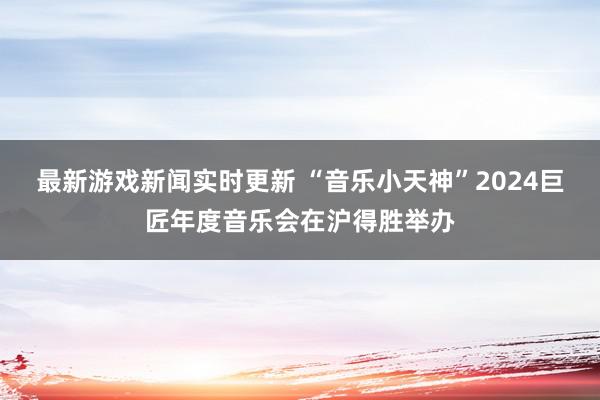 最新游戏新闻实时更新 “音乐小天神”2024巨匠年度音乐会在沪得胜举办