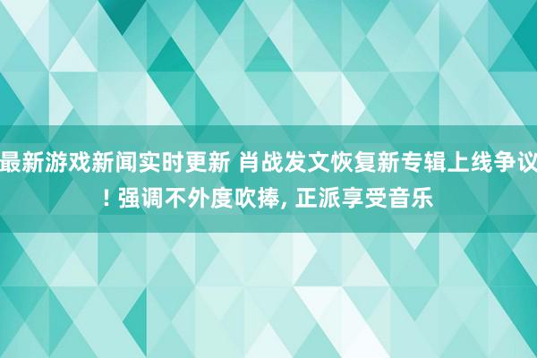 最新游戏新闻实时更新 肖战发文恢复新专辑上线争议! 强调不外度吹捧, 正派享受音乐