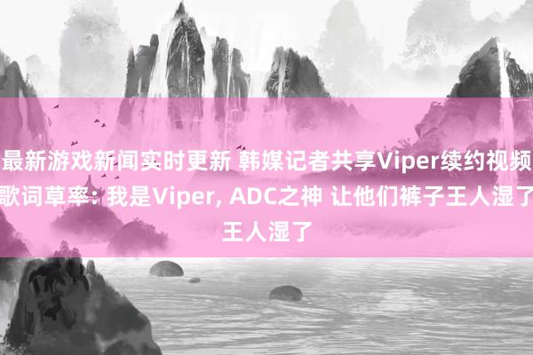 最新游戏新闻实时更新 韩媒记者共享Viper续约视频歌词草率: 我是Viper, ADC之神 让他们裤子王人湿了