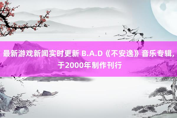 最新游戏新闻实时更新 B.A.D《不安逸》音乐专辑, 于2000年制作刊行