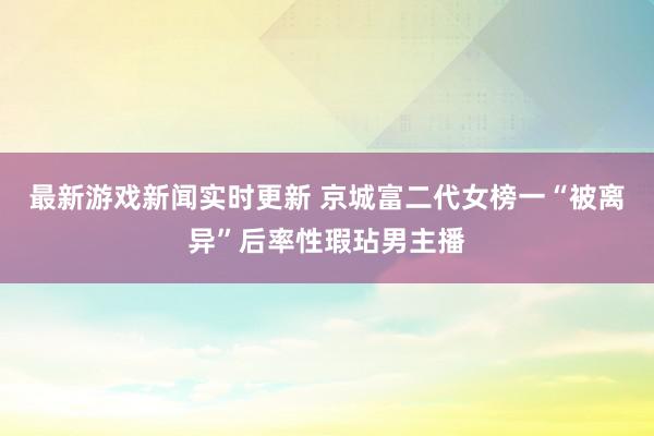 最新游戏新闻实时更新 京城富二代女榜一“被离异”后率性瑕玷男主播