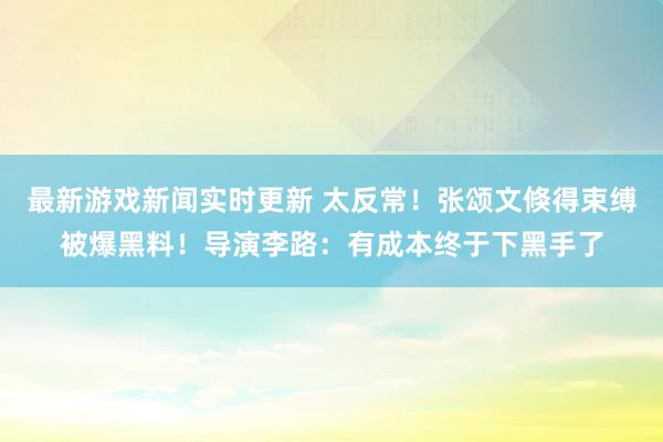 最新游戏新闻实时更新 太反常！张颂文倏得束缚被爆黑料！导演李路：有成本终于下黑手了