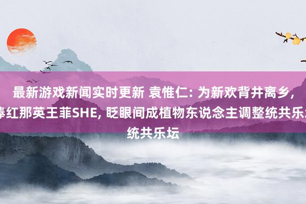 最新游戏新闻实时更新 袁惟仁: 为新欢背井离乡, 捧红那英王菲SHE, 眨眼间成植物东说念主调整统共乐坛