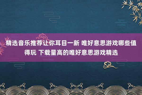 精选音乐推荐让你耳目一新 唯好意思游戏哪些值得玩 下载量高的唯好意思游戏精选