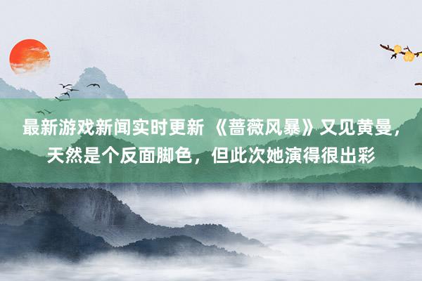 最新游戏新闻实时更新 《蔷薇风暴》又见黄曼，天然是个反面脚色，但此次她演得很出彩