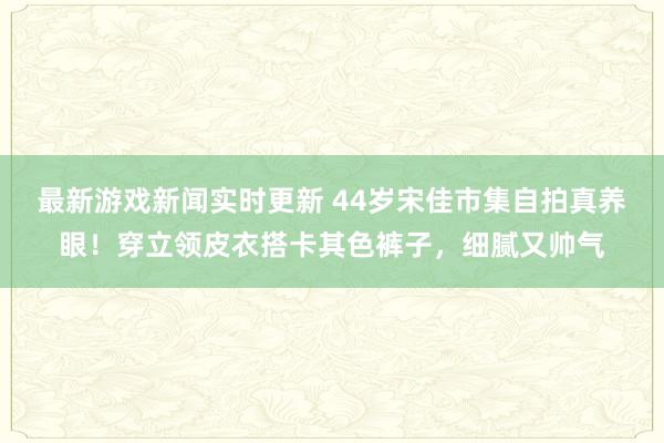 最新游戏新闻实时更新 44岁宋佳市集自拍真养眼！穿立领皮衣搭卡其色裤子，细腻又帅气