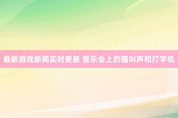 最新游戏新闻实时更新 音乐会上的猫叫声和打字机