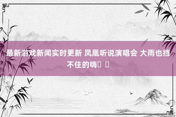 最新游戏新闻实时更新 凤凰听说演唱会 大雨也挡不住的嗨✌️