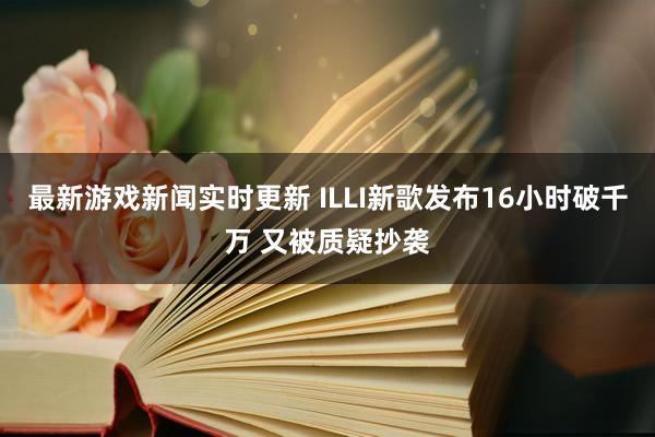 最新游戏新闻实时更新 ILLI新歌发布16小时破千万 又被质疑抄袭