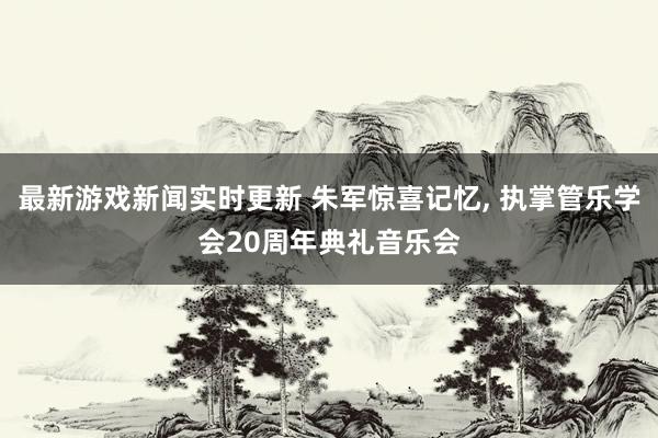 最新游戏新闻实时更新 朱军惊喜记忆, 执掌管乐学会20周年典礼音乐会