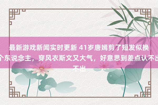 最新游戏新闻实时更新 41岁唐嫣剪了短发似换个东说念主，穿风衣斯文又大气，好意思到差点认不出