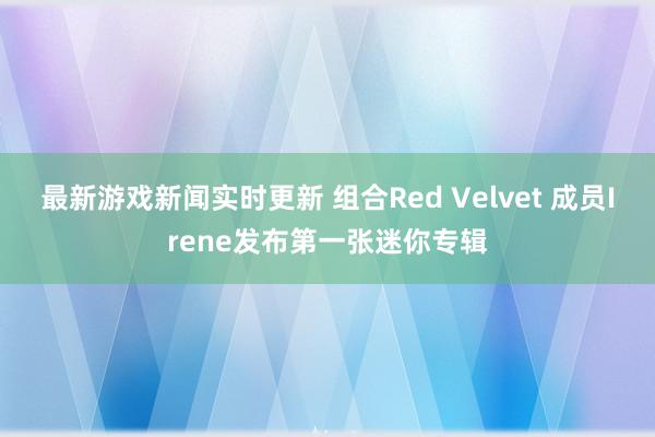 最新游戏新闻实时更新 组合Red Velvet 成员Irene发布第一张迷你专辑