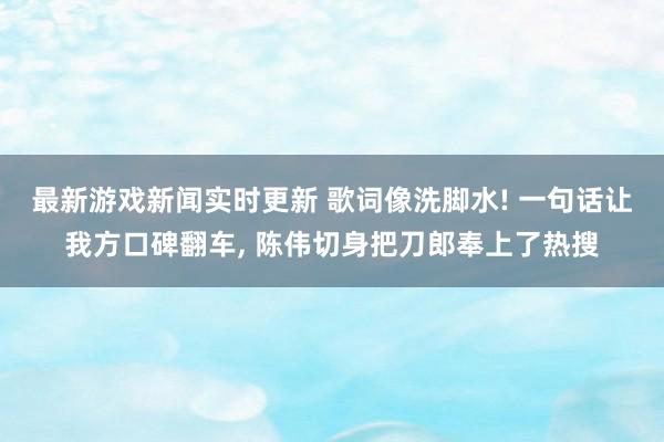 最新游戏新闻实时更新 歌词像洗脚水! 一句话让我方口碑翻车, 陈伟切身把刀郎奉上了热搜