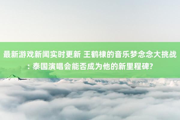 最新游戏新闻实时更新 王鹤棣的音乐梦念念大挑战: 泰国演唱会能否成为他的新里程碑?