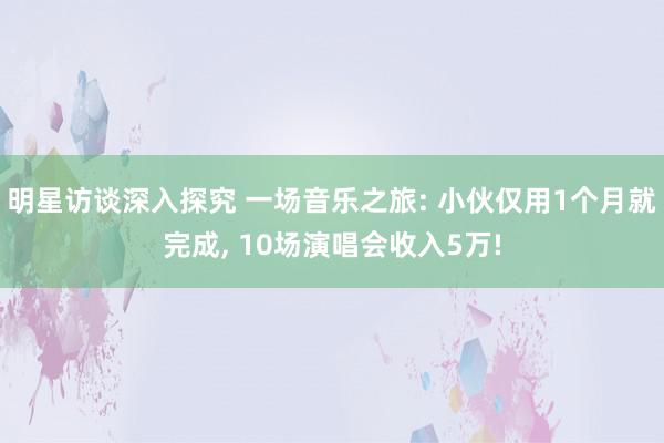 明星访谈深入探究 一场音乐之旅: 小伙仅用1个月就完成, 10场演唱会收入5万!