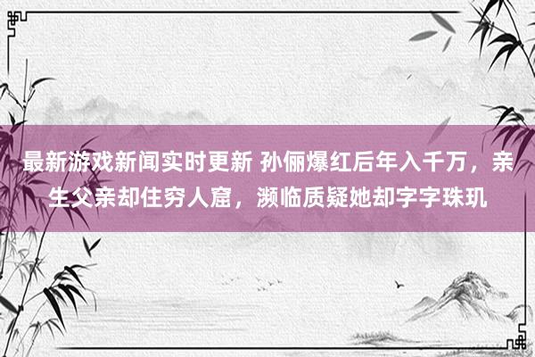 最新游戏新闻实时更新 孙俪爆红后年入千万，亲生父亲却住穷人窟，濒临质疑她却字字珠玑