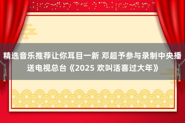 精选音乐推荐让你耳目一新 邓超予参与录制中央播送电视总台《2025 欢叫活喜过大年》