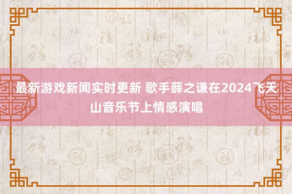 最新游戏新闻实时更新 歌手薛之谦在2024飞天山音乐节上情感演唱